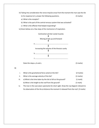 iii) Taking into consideration the nerve impulse arose from the moment the man saw the tile
to his response to it, answer the following questions. (3 marks)
a) What is the receptor?
b) What is the part of the central nervous system that was activated?
c) What is the effecter that helped responding?
iv) Given below are a few steps of the mechanism of respiration.
Contraction of inter-costal muscles
Moving of ribs up and forward
a ………………………………………………………………………
Increasing the volume of the thoracic cavity
b ……………………………………………………………………..
c ……………………………………………………………………..
State the steps a, b and c. (3 marks)
B)
i. What is the gravitational force acted on the tile? (2 marks)
ii. What is the average velocity of the tile? (2 marks)
iii. a) What is the time taken by the tile to fall on the ground? (1 mark)
b) What is the height to the roof from the ground? (1 mark)
iv. The man in the case wears spectacles for short sight. Draw the ray diagram relevant to
his observation of the tile at distance the moment it released from the roof. (3 marks)
 