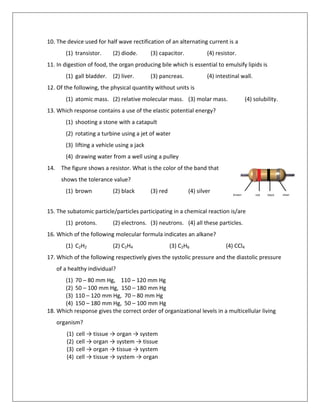 10. The device used for half wave rectification of an alternating current is a
(1) transistor. (2) diode. (3) capacitor. (4) resistor.
11. In digestion of food, the organ producing bile which is essential to emulsify lipids is
(1) gall bladder. (2) liver. (3) pancreas. (4) intestinal wall.
12. Of the following, the physical quantity without units is
(1) atomic mass. (2) relative molecular mass. (3) molar mass. (4) solubility.
13. Which response contains a use of the elastic potential energy?
(1) shooting a stone with a catapult
(2) rotating a turbine using a jet of water
(3) lifting a vehicle using a jack
(4) drawing water from a well using a pulley
14. The figure shows a resistor. What is the color of the band that
shows the tolerance value?
(1) brown (2) black (3) red (4) silver
15. The subatomic particle/particles participating in a chemical reaction is/are
(1) protons. (2) electrons. (3) neutrons. (4) all these particles.
16. Which of the following molecular formula indicates an alkane?
(1) C2H2 (2) C2H4 (3) C2H6 (4) CCl4
17. Which of the following respectively gives the systolic pressure and the diastolic pressure
of a healthy individual?
(1) 70 – 80 mm Hg, 110 – 120 mm Hg
(2) 50 – 100 mm Hg, 150 – 180 mm Hg
(3) 110 – 120 mm Hg, 70 – 80 mm Hg
(4) 150 – 180 mm Hg, 50 – 100 mm Hg
18. Which response gives the correct order of organizational levels in a multicellular living
organism?
(1) cell → tissue → organ → system
(2) cell → organ → system → tissue
(3) cell → organ → tissue → system
(4) cell → tissue → system → organ
brown red black silver
 