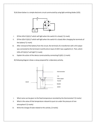 9) A) Given below is a simple electronic circuit constructed by using light emitting diodes (LED).
i. Of the LEDs P,Q,R,S,T which will light when the switch K is closed,? (1 mark)
ii. Of the LEDs P,Q,R,S,T which will light when the switch K is closed after changing the terminals of
the battery? (1 mark)
iii. After removal of the battery from the circuit, the terminals of a transformer with a 6V output
was connected to the terminals A and B and an input of 230 V was supplied to it. Then, which
LEDs of P,Q,R,S,T will light? (1 mark)
iv. Explain the action of the device constructed by connecting P,Q,R,S. (1 mark)
B) Following diagram shows a setup prepared for a laboratory activity.
i. What name can be given to the fixed temperature recorded by the thermometer? (2 marks)
ii. What is the value of that temperature relevant to pure ice under the pressure of one
atmosphere? (2 marks)
iii. Write the change of state related to this activity. (2 marks)
A B
thermometer
ice
Filter paper
funnel
beaker
water
stand
 