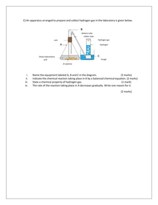 C) An apparatus arranged to prepare and collect hydrogen gas in the laboratory is given below.
i. Name the equipment labeled A, B and C in the diagram. (3 marks)
ii. Indicate the chemical reaction taking place in A by a balanced chemical equation. (2 marks)
iii. State a chemical property of hydrogen gas. (1 mark)
iv. The rate of the reaction taking place in A decreases gradually. Write one reason for it.
(2 marks)
delivery tube
rubber tube
Hydrogen gas
trough
Hydrogen
gas
Zn (pieces)
Dilute hydrochloric
acid
cork
 