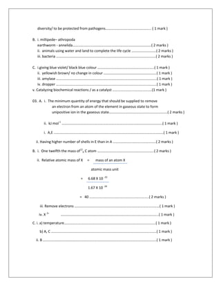 diversity/ to be protected from pathogens………………………………………….. ( 1 mark )
B. i. millipede– athropoda
earthworm - annelida………….……………………………………………………………….( 2 marks )
ii. animals using water and land to complete the life cycle ………………………( 2 marks )
iii. bacteria ……………………………………………………………………………………………….( 2 marks )
C. i.giving blue violet/ black blue colour ……………………………………………………..( 1 mark )
ii. yellowish brown/ no change in colour ………………………………………………….( 1 mark )
iii. amylase ………………………………………………………………………………………………..( 1 mark )
iv. dropper ………………………………………………………………………………………………..( 1 mark )
v. Catalyzing biochemical reactions / as a catalyst …………………………………….(1 mark )
03. A. i. The minimum quantity of energy that should be supplied to remove
an electron from an atom of the element in gaseous state to form
unipositive ion in the gaseous state……………………………………………………….( 2 marks )
ii. kJ mol-1
………………………………………………………………………………………………..( 1 mark )
i. A,E …………………………………………………………………………………………………………( 1 mark )
ii. Having higher number of shells in E than in A ………………………………………..( 2 marks )
B. i. One twelfth the mass of12
6 C atom ……………………………………………………..( 2 marks )
ii. Relative atomic mass of X = mass of an atom X
atomic mass unit
= 6.68 X 10 -23
1.67 X 10 -24
= 40 ………………………………………………………..( 2 marks )
iii. Remove electrons …………………………………………………………………………………( 1 mark )
iv. X 2+
……………………………………………………………………………………………..( 1 mark )
C. i. a) temperature……………………………………………………………………..………………..( 1 mark )
b) A, C ………………………………………………………………………………..…………………..( 1 mark )
ii. B ……………………..……………………………………………………………………………………..( 1 mark )
 