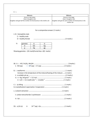 C i.
For a comparative answer ( 2 marks )
ii. B – hemophilia male
C – healthy male
D – healthy female ……………………………………………………………………….( 3 marks )
iii.
Showing gametes – (01 mark)Punnet box –(02 marks)
06. A. i. HCl / H2SO4, NH4OH ………………………………………………………………………..….. ( 2marks )
ii. HCl (aq) H+
(aq) + Cl-
(aq) …………………………………………………..( 2 marks )
B. i. exothermic ………………………………………………………………………………………… ( 1 mark )
Increase in the temperature of the mixture/heating of the mixture ……( 1 mark )
ii. a suitable set up ……………………………………………………………………………………( 2 marks )
iii. n = 4g / 40 gmol-1
= 0.1 mol ………………………………………………………………( 1 mark )
C = n/V = 0.1 mol/0.1dm-3
= 1moldm-3
…………………………………………( 1 mark )
C. i. a) sifting ……………………………………………………………………………………………..( 1 mark )
b ) crystallization/ vaporization / evaporation ………………………………………( 1 mark )
c. ) solvent extraction ……………………………………………………………………………( 1 mark )
ii. carbon tetrachloride / cyclohexane ……………………………………………………( 1 mark )
iii. b/c …………………………………………………………………………………………………….( 2 marks )
D) i. a) Zn (s) → Zn+2
(aq) +2e……………………………………………………..( 1 mark )
Meiosis Mitosis
Occurs in two states
Gives 4 daughter cells
Daughter cells get half the number of chromosomes in the mother cell
Occurs in one stage
Gives 2 daughter cells
Daughter cells get the same number of chromosomes in the
mother cell
gametes G G
G GG Gg
g Gg gg
 
