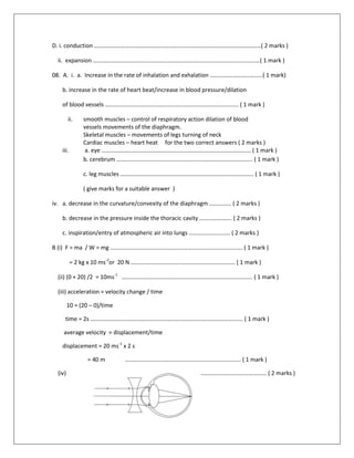 D. i. conduction ……………………………………………………………………………………………………( 2 marks )
ii. expansion ……………………………………………………………………………………………………( 1 mark )
08. A. i. a. Increase in the rate of inhalation and exhalation ………………………………( 1 mark)
b. increase in the rate of heart beat/increase in blood pressure/dilation
of blood vessels ………………………………………………………………………………. ( 1 mark )
ii. smooth muscles – control of respiratory action dilation of blood
vessels movements of the diaphragm.
Skeletal muscles – movements of legs turning of neck
Cardiac muscles – heart heat for the two correct answers ( 2 marks )
iii. a. eye ………………………………………………………………………………………… ( 1 mark )
b. cerebrum ………………………………………………………………………………… ( 1 mark )
c. leg muscles ………………………………………………………………………………. ( 1 mark )
( give marks for a suitable answer )
iv. a. decrease in the curvature/convexity of the diaphragm …………… ( 2 marks )
b. decrease in the pressure inside the thoracic cavity …………………. ( 2 marks )
c. inspiration/entry of atmospheric air into lungs ………………………. ( 2 marks )
B (i) F = ma / W = mg ………..……………………………………………………………………. ( 1 mark )
= 2 kg x 10 ms-2
or 20 N ……….……………………………………………………. ( 1 mark )
(ii) (0 + 20) /2 = 10ms-1
…………………………………………………………………………….. ( 1 mark )
(iii) acceleration = velocity change / time
10 = (20 – 0)/time
time = 2s …………………….……………………………………………………………………. ( 1 mark )
average velocity = displacement/time
displacement = 20 ms-1
x 2 s
= 40 m ……………………………………………………………………. ( 1 mark )
(iv) ……………………………………………… ( 2 marks )
 