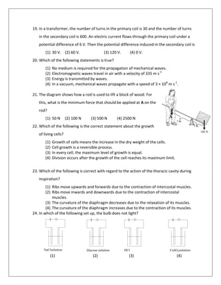 19. In a transformer, the number of turns in the primary coil is 30 and the number of turns
in the secondary coil is 600. An electric current flows through the primary coil under a
potential difference of 6 V. Then the potential difference induced in the secondary coil is
(1) 30 V. (2) 60 V. (3) 120 V. (4) 0 V.
20. Which of the following statements is true?
(1) No medium is required for the propagation of mechanical waves.
(2) Electromagnetic waves travel in air with a velocity of 335 m s-1
(3) Energy is transmitted by waves.
(4) In a vacuum, mechanical waves propagate with a speed of 3 × 108
m s-1
.
21. The diagram shows how a rod is used to lift a block of wood. For
this, what is the minimum force that should be applied at A on the
rod?
(1) 50 N (2) 100 N (3) 500 N (4) 2500 N
22. Which of the following is the correct statement about the growth
of living cells?
(1) Growth of cells means the increase in the dry weight of the cells.
(2) Cell growth is a reversible process.
(3) In every cell, the maximum level of growth is equal.
(4) Division occurs after the growth of the cell reaches its maximum limit.
23. Which of the following is correct with regard to the action of the thoracic cavity during
inspiration?
(1) Ribs move upwards and forwards due to the contraction of intercostal muscles.
(2) Ribs move inwards and downwards due to the contraction of intercostal
muscles.
(3) The curvature of the diaphragm decreases due to the relaxation of its muscles.
(4) The curvature of the diaphragm increases due to the contraction of its muscles.
24. In which of the following set up, the bulb does not light?
(1) (2) (3) (4)
NaClsolution Glucose solution HCl
solution
solution
ødjKh
CuSO4solution
 