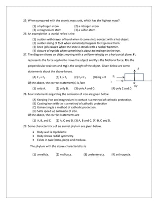 25. When compared with the atomic mass unit, which has the highest mass?
(1) a hydrogen atom (2) a nitrogen atom
(3) a magnesium atom (3) a sulfur atom
26. An example for a cranial reflex is the
(1) sudden withdrawal of hand when it comes into contact with a hot object.
(2) sudden rising of foot when somebody happens to step on a thorn.
(3) knee jerk caused when the knee is struck with a rubber hammer.
(4) closure of eyelids when something is about to impinge on the eye.
27. The diagram shows an object moving with a uniform velocity on a horizontal plane. F1
represents the force applied to move the object and F2 is the frictional force. R is the
perpendicular reaction and mg is the weight of the object. Given below are some
statements about the above forces.
(A) F1 = F2 (B) F1> F2 (C) F1< F2 (D) mg = R
Of the above, the correct statement(s) is /are
(1) only A. (2) only B. (3) only A and D. (4) only C and D.
28. Four statements regarding the corrosion of iron are given below.
(A) Keeping iron and magnesium in contact is a method of cathodic protection.
(B) Coating iron with tin is a method of cathodic protection
(C) Galvanizing is a method of cathodic protection.
(D) Salts speed up corrosion of iron.
Of the above, the correct statements are
(1) A, B, and C. (2) A, C and D. (3) A, B and C. (4) B, C and D.
29. Some characteristics of an animal phylum are given below.
 Body wall is dipoblastic.
 Body shows radial symmetry.
 Exists in two forms, polyp and medusa.
The phylum with the above characteristics is
(1) annelida. (2) mollusca. (3) coelenterata. (4) arthropoda.
F F1
F2F2
R
mg
 