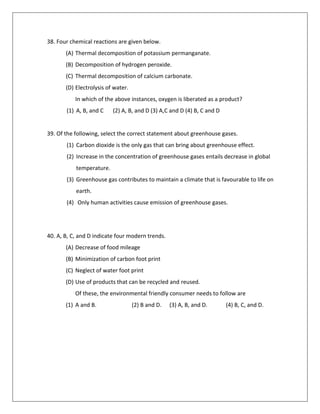 38. Four chemical reactions are given below.
(A) Thermal decomposition of potassium permanganate.
(B) Decomposition of hydrogen peroxide.
(C) Thermal decomposition of calcium carbonate.
(D) Electrolysis of water.
In which of the above instances, oxygen is liberated as a product?
(1) A, B, and C (2) A, B, and D (3) A,C and D (4) B, C and D
39. Of the following, select the correct statement about greenhouse gases.
(1) Carbon dioxide is the only gas that can bring about greenhouse effect.
(2) Increase in the concentration of greenhouse gases entails decrease in global
temperature.
(3) Greenhouse gas contributes to maintain a climate that is favourable to life on
earth.
(4) Only human activities cause emission of greenhouse gases.
40. A, B, C, and D indicate four modern trends.
(A) Decrease of food mileage
(B) Minimization of carbon foot print
(C) Neglect of water foot print
(D) Use of products that can be recycled and reused.
Of these, the environmental friendly consumer needs to follow are
(1) A and B. (2) B and D. (3) A, B, and D. (4) B, C, and D.
 