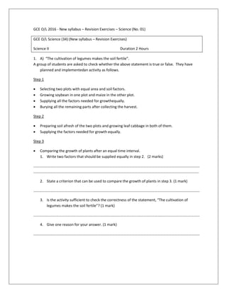 GCE O/L 2016 - New syllabus – Revision Exercises – Science (No. 01)
GCE O/L Science (34) (New syllabus – Revision Exercises)
Science II Duration 2 Hours
1. A) “The cultivation of legumes makes the soil fertile”.
A group of students are asked to check whether the above statement is true or false. They have
planned and implementedan activity as follows.
Step 1
 Selecting two plots with equal area and soil factors.
 Growing soybean in one plot and maize in the other plot.
 Supplying all the factors needed for growthequally.
 Burying all the remaining parts after collecting the harvest.
Step 2
 Preparing soil afresh of the two plots and growing leaf cabbage in both of them.
 Supplying the factors needed for growth equally.
Step 3
 Comparing the growth of plants after an equal time interval.
1. Write two factors that should be supplied equally in step 2. (2 marks)
……………………………………………………………………………………………………………………………………………………………
…………………………………………………………………………………………………………………………………………………………..
2. State a criterion that can be used to compare the growth of plants in step 3. (1 mark)
……………………………………………………………………………………………………………………………………………………………
3. Is the activity sufficient to check the correctness of the statement, “The cultivation of
legumes makes the soil fertile”? (1 mark)
……………………………………………………………………………………………………………………………………………………………
4. Give one reason for your answer. (1 mark)
……………………………………………………………………………………………………………………………………………………………
 