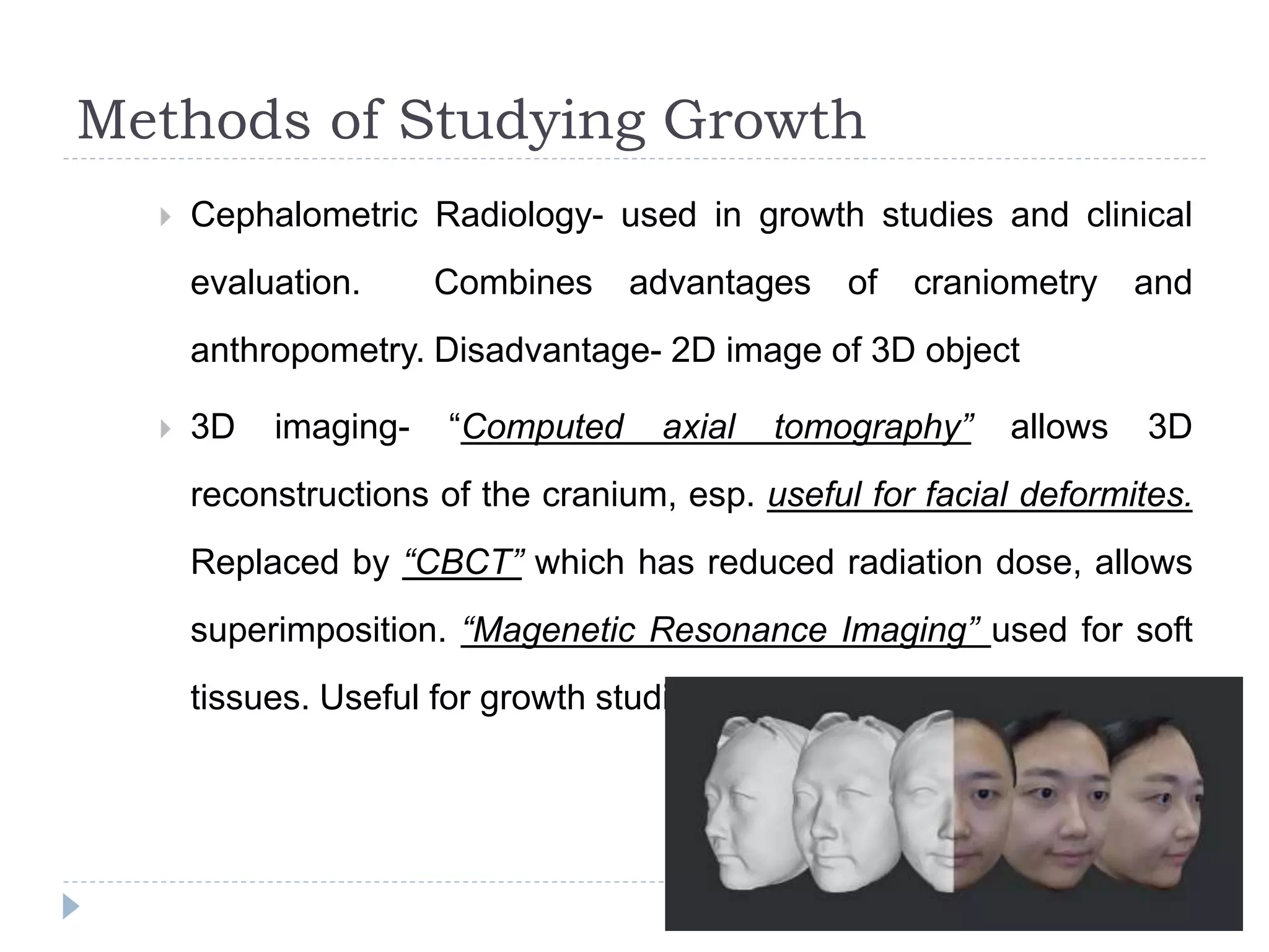 Methods of Studying Growth
 Cephalometric Radiology- used in growth studies and clinical
evaluation. Combines advantages of craniometry and
anthropometry. Disadvantage- 2D image of 3D object
 3D imaging- “Computed axial tomography” allows 3D
reconstructions of the cranium, esp. useful for facial deformites.
Replaced by “CBCT” which has reduced radiation dose, allows
superimposition. “Magenetic Resonance Imaging” used for soft
tissues. Useful for growth studies and has no radiation exposure
 