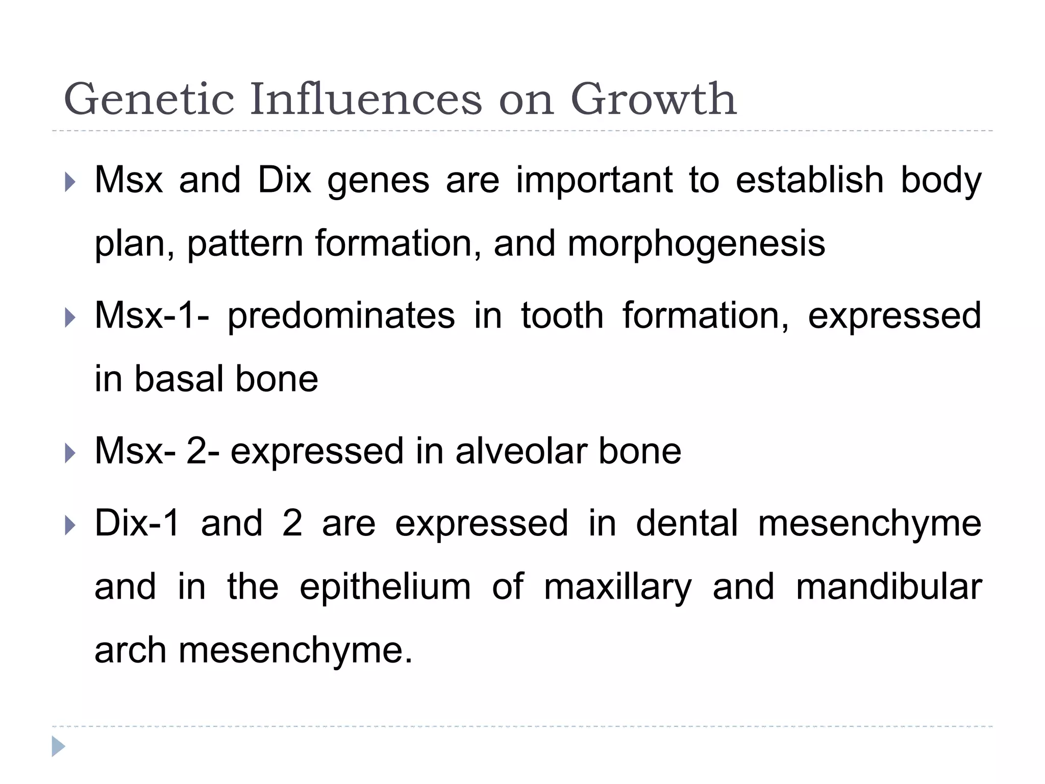 Genetic Influences on Growth
 Msx and Dix genes are important to establish body
plan, pattern formation, and morphogenesis
 Msx-1- predominates in tooth formation, expressed
in basal bone
 Msx- 2- expressed in alveolar bone
 Dix-1 and 2 are expressed in dental mesenchyme
and in the epithelium of maxillary and mandibular
arch mesenchyme.
 