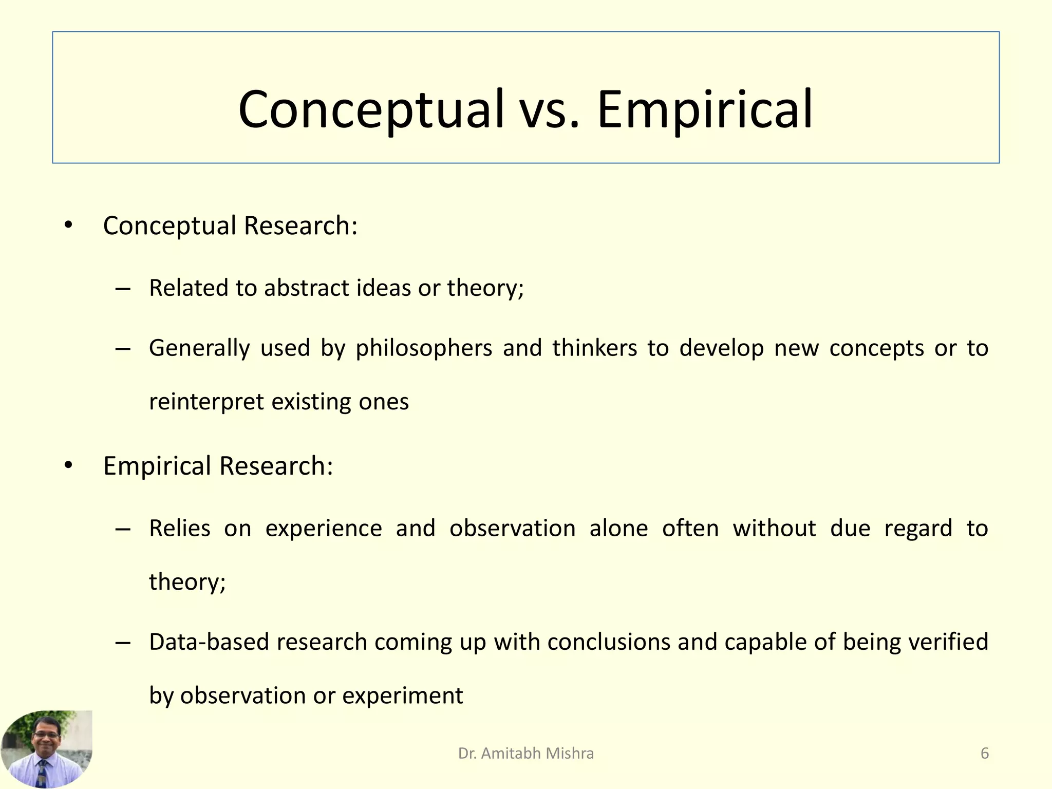 Conceptual vs. Empirical
• Conceptual Research:
– Related to abstract ideas or theory;
– Generally used by philosophers and thinkers to develop new concepts or to
reinterpret existing ones
• Empirical Research:
– Relies on experience and observation alone often without due regard to
theory;
– Data-based research coming up with conclusions and capable of being verified
by observation or experiment
6Dr. Amitabh Mishra
 
