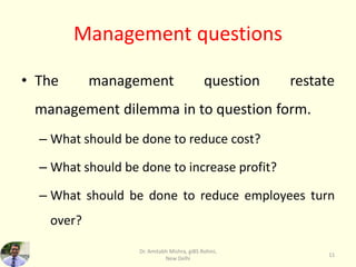 Management questions
• The management question restate
management dilemma in to question form.
– What should be done to reduce cost?
– What should be done to increase profit?
– What should be done to reduce employees turn
over?
Dr. Amitabh Mishra, giBS Rohini,
New Delhi
11
 