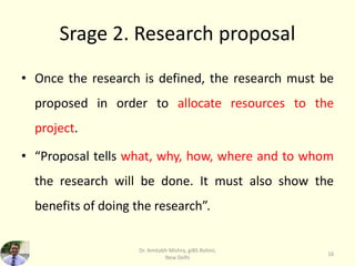 Srage 2. Research proposal
• Once the research is defined, the research must be
proposed in order to allocate resources to the
project.
• “Proposal tells what, why, how, where and to whom
the research will be done. It must also show the
benefits of doing the research”.
Dr. Amitabh Mishra, giBS Rohini,
New Delhi
16
 