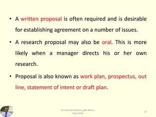 • A written proposal is often required and is desirable
for establishing agreement on a number of issues.
• A research proposal may also be oral. This is more
likely when a manager directs his or her own
research.
• Proposal is also known as work plan, prospectus, out
line, statement of intent or draft plan.
Dr. Amitabh Mishra, giBS Rohini,
New Delhi
17
 