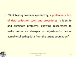 • “Pilot testing involves conducting a preliminary test
of data collection tools and procedures to identify
and eliminate problems, allowing researchers to
make corrective changes or adjustments before
actually collecting data from the target population”.
Dr. Amitabh Mishra, giBS Rohini,
New Delhi
26
 