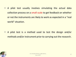 • A pilot test usually involves simulating the actual data
collection process on a small scale to get feedback on whether
or not the instruments are likely to work as expected in a "real
world" situation.
• A pilot test is a method used to test the design and/or
methods and/or instrument prior to carrying out the research.
Dr. Amitabh Mishra, giBS Rohini,
New Delhi
27
 