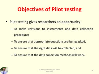 Objectives of Pilot testing
• Pilot testing gives researchers an opportunity-
– To make revisions to instruments and data collection
procedures
– To ensure that appropriate questions are being asked,
– To ensure that the right data will be collected, and
– To ensure that the data collection methods will work.
Dr. Amitabh Mishra, giBS Rohini,
New Delhi
28
 