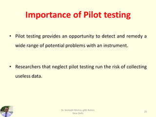 Importance of Pilot testing
• Pilot testing provides an opportunity to detect and remedy a
wide range of potential problems with an instrument.
• Researchers that neglect pilot testing run the risk of collecting
useless data.
Dr. Amitabh Mishra, giBS Rohini,
New Delhi
29
 