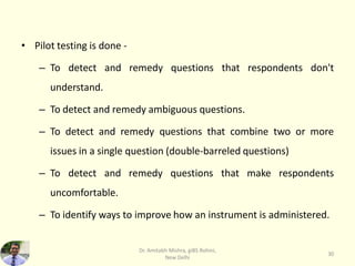 • Pilot testing is done -
– To detect and remedy questions that respondents don't
understand.
– To detect and remedy ambiguous questions.
– To detect and remedy questions that combine two or more
issues in a single question (double-barreled questions)
– To detect and remedy questions that make respondents
uncomfortable.
– To identify ways to improve how an instrument is administered.
Dr. Amitabh Mishra, giBS Rohini,
New Delhi
30
 