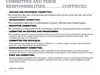 COMMITTES AND THEIR
RESPONSIBILITIES………….CONTINUE2
 GROUND AND EQUIPMENT COMMITTES:-
This committee take cares of all grounds and maintain them for the events also take care of the
equipment required.
 REFRESHMENT COMMITTES:-
This committee take care of refreshment of guest ,officials and of participants .
 RECEPTION COMMITTES:-
This committee is responsible for the welcoming of guests at opening and closing ceremonies
 COMMITTEE ON ENTRIES AND PROGRAMMES:
This committee sends the invitation and entry forms also receive the entry with conformation, along with this
committee also fix the number of participants so that other arrangement should be done on time . This
committee also take care of fixtures.
 COMMITTEE FOR OFFICIALS:-
This committee take charge for the selection of officials i.e. referees, judges, recorder, clerks, Marshalls,
starter etc. as per requirements and qualifications.
 ANNOUNCEMENT COMMITTEE:-
During the sports events this committee solely responsible for the announcements ,also this committee
announces the winner, results and also help in informing/ announcing the event, matches and time of events.
 FIRST AID COMMITTEE:-
the most important committee of the tournament , which is headed by a doctor with nursing staff along with
some other staff with all necessary equipment required in first-aid , so if any casualty happens it can be
treated without delay
HIMANI MEHRA
 