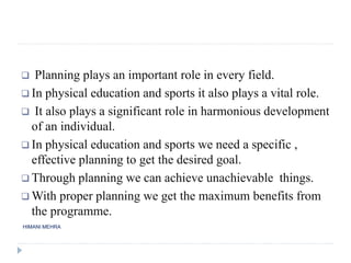 HIMANI MEHRA
 Planning plays an important role in every field.
 In physical education and sports it also plays a vital role.
 It also plays a significant role in harmonious development
of an individual.
 In physical education and sports we need a specific ,
effective planning to get the desired goal.
 Through planning we can achieve unachievable things.
 With proper planning we get the maximum benefits from
the programme.
 
