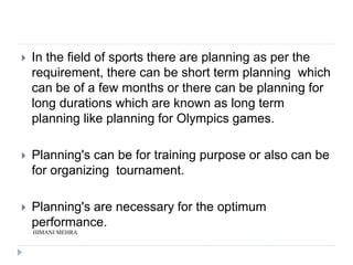  In the field of sports there are planning as per the
requirement, there can be short term planning which
can be of a few months or there can be planning for
long durations which are known as long term
planning like planning for Olympics games.
 Planning's can be for training purpose or also can be
for organizing tournament.
 Planning's are necessary for the optimum
performance.
HIMANI MEHRA
 