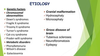 ETIOLOGY
 Genetic Factors
 Chromosomal
abnormalities
Down’s syndromes
Fragile X syndrome
Trisomy X syndrome
Turner’s syndrome
Cat-cry syndrome
Prader-willi syndrome
 Metabolic disorders
Phenylketonuria
Wilson’s disease
 Galactosemia
 Cranial malformation
Hydrocephaly
Microcephaly
 Gross disease of
brain
Tuberous scleroses
Neurofibromatosis
Epilepsy
 