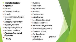  Prenatal Factors
 Infection
Rubella
Cytomegalovirus
Syphilis
Toxoplasmosis, herpes
simplex
 Endocrine disorders
Hypothyroidism
Hypoparathyrodism
Diabetes mellitus
 Physical damage &
disorders
Injury
Hypoxia
Radiation
Hypertension
Anemia
Emphysema
 Intoxication
Lead & certain drug
Substance abuse
 Placental dysfunction
Toxemia of pregnancy
Placenta previa
Cord prolapse
Nutrition growth
retardation
 