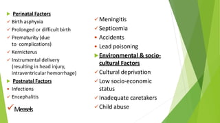  Perinatal Factors
 Birth asphyxia
 Prolonged or difficult birth
 Prematurity (due
to complications)
 Kernicterus
 Instrumental delivery
(resulting in head injury,
intraventricular hemorrhage)
 Postnatal Factors
 Infections
 Encephalitis
Measels
Meningitis
Septicemia
 Accidents
 Lead poisoning
Environmental & socio-
cultural Factors
Cultural deprivation
Low socio-economic
status
Inadequate caretakers
Child abuse
 