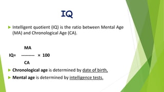 IQ
 Intelligent quotient (IQ) is the ratio between Mental Age
(MA) and Chronological Age (CA).
MA
IQ= --------- × 100
CA
 Chronological age is determined by date of birth,
 Mental age is determined by intelligence tests.
 