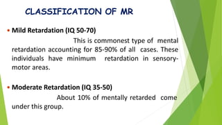 CLASSIFICATION OF MR
 Mild Retardation (IQ 50-70)
This is commonest type of mental
retardation accounting for 85-90% of all cases. These
individuals have minimum retardation in sensory-
motor areas.
 Moderate Retardation (IQ 35-50)
About 10% of mentally retarded come
under this group.
 