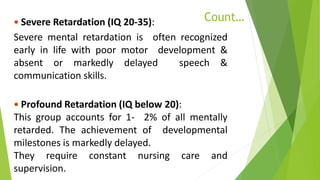 Count… Severe Retardation (IQ 20-35):
Severe mental retardation is often recognized
early in life with poor motor development &
absent or markedly delayed speech &
communication skills.
 Profound Retardation (IQ below 20):
This group accounts for 1- 2% of all mentally
retarded. The achievement of developmental
milestones is markedly delayed.
They require constant nursing care and
supervision.
 