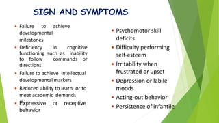 SIGN AND SYMPTOMS
 Psychomotor skill
deficits
 Difficulty performing
self-esteem
 Irritability when
frustrated or upset
 Depression or labile
moods
 Acting-out behavior
 Persistence of infantile
 Failure to achieve
developmental
milestones
 Deficiency in cognitive
functioning such as inability
to follow commands or
directions
 Failure to achieve intellectual
developmental markers
 Reduced ability to learn or to
meet academic demands
 Expressive or receptive
behavior
 