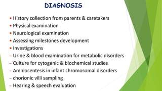 DIAGNOSIS
 History collection from parents & caretakers
 Physical examination
 Neurological examination
 Assessing milestones development
 Investigations
– Urine & blood examination for metabolic disorders
– Culture for cytogenic & biochemical studies
– Amniocentesis in infant chromosomal disorders
– chorionic villi sampling
– Hearing & speech evaluation
 