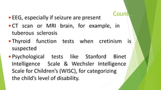 Count…
 EEG, especially if seizure are present
 CT scan or MRI brain, for example, in
tuberous sclerosis
 Thyroid function tests when cretinism is
suspected
 Psychological tests like Stanford Binet
Intelligence Scale & Wechsler Intelligence
Scale for Children’s (WISC), for categorizing
the child’s level of disability.
 
