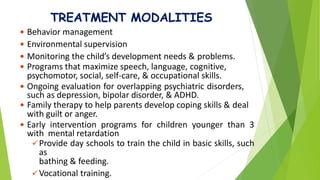 TREATMENT MODALITIES
 Behavior management
 Environmental supervision
 Monitoring the child’s development needs & problems.
 Programs that maximize speech, language, cognitive,
psychomotor, social, self-care, & occupational skills.
 Ongoing evaluation for overlapping psychiatric disorders,
such as depression, bipolar disorder, & ADHD.
 Family therapy to help parents develop coping skills & deal
with guilt or anger.
 Early intervention programs for children younger than 3
with mental retardation
Provide day schools to train the child in basic skills, such
as
bathing & feeding.
Vocational training.
 