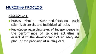 NURSING PROCESS:
ASSESSMENT:
 Nurses should assess and focus on each
client’s strengths and individual abilities.
 Knowledge regarding level of independence in
the performance of self-care activities is
essential to the development of an adequate
plan for the provision of nursing care.
 