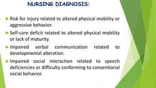 NURSING DIAGNOSIS:
 Risk for injury related to altered physical mobility or
aggressive behavior.
 Self-care deficit related to altered physical mobility
or lack of maturity.
 Impaired verbal communication related to
developmental alteration.
 Impaired social interaction related to speech
deficiencies or difficulty conforming to conventional
social behavior.
 