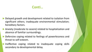 Conti..
 Delayed growth and development related to isolation from
significant others; inadequate environmental stimulation;
hereditary factors.
 Anxiety (moderate to severe) related to hospitalization and
absence of familiar surroundings.
 Defensive coping related to feelings of powerlessness and
threat to self-esteem.
 Ineffective coping related to inadequate coping skills
secondary to developmental delay.
 