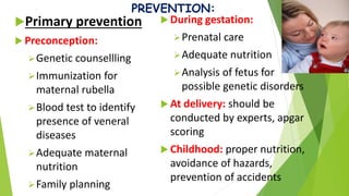 PREVENTION:
Primary prevention
 Preconception:
Genetic counsellling
Immunization for
maternal rubella
Blood test to identify
presence of veneral
diseases
Adequate maternal
nutrition
Family planning
 During gestation:
Prenatal care
Adequate nutrition
Analysis of fetus for
possible genetic disorders
 At delivery: should be
conducted by experts, apgar
scoring
 Childhood: proper nutrition,
avoidance of hazards,
prevention of accidents
 