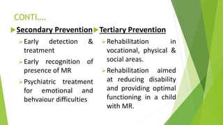 CONTI….
Secondary Prevention
Early detection &
treatment
Early recognition of
presence of MR
Psychiatric treatment
for emotional and
behvaiour difficulties
Tertiary Prevention
Rehabilitation in
vocational, physical &
social areas.
Rehabilitation aimed
at reducing disability
and providing optimal
functioning in a child
with MR.
 