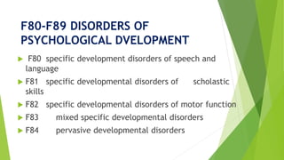 F80-F89 DISORDERS OF
PSYCHOLOGICAL DVELOPMENT
 F80 specific development disorders of speech and
language
 F81 specific developmental disorders of scholastic
skills
 F82 specific developmental disorders of motor function
 F83 mixed specific developmental disorders
 F84 pervasive developmental disorders
 