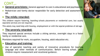CONT…
 General provisions: General approach to care is educational and psychosocial.
 Pediatrician and family doctor responsible for early detection and assessment of
MR.
 The mildly retarded:
This children require fostering, boarding schools placements or residential care, but usually
sepcialist services are not required.
This adults may need help with housing, employement or with the sepcial problmes of old age.
 The severely retarded:
They required special services include a sitting service, overnight stays in a foster
family or residential care.
Provisions required for work, occupation, housing, adult education etc.
 Education and training:
 Use of specialist teaching and variety of innovative procedures for teaching
language and other methods of communication. Before leaving school, these
children require reassessment and vocational guidance.
 