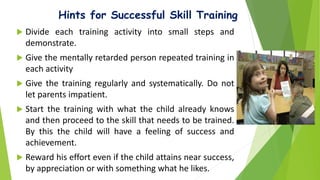 Hints for Successful Skill Training
 Divide each training activity into small steps and
demonstrate.
 Give the mentally retarded person repeated training in
each activity
 Give the training regularly and systematically. Do not
let parents impatient.
 Start the training with what the child already knows
and then proceed to the skill that needs to be trained.
By this the child will have a feeling of success and
achievement.
 Reward his effort even if the child attains near success,
by appreciation or with something what he likes.
 