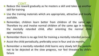 CONT…
 Reduce the reward gradually as he masters a skill and takes up another
skill for training
 Use the training materials which are appropriate, attractive and locally
available.
 Remember, children learn better from children of the same age.
Therefore try and involve normal children of the same age in training
the mentally retarded child, after orienting the normal child
appropriately.
 Remember there is no age limit for training a mentally retarded person.
 Assist the child periodically, preferably once in four and six months.
 Remember a mentally retarded child learns very slowly tell the parents
not to be dejected at the slow progress, nor feel threaten by child’s
failure
 
