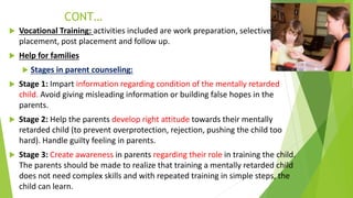 CONT…
 Vocational Training: activities included are work preparation, selective
placement, post placement and follow up.
 Help for families
 Stages in parent counseling:
 Stage 1: Impart information regarding condition of the mentally retarded
child. Avoid giving misleading information or building false hopes in the
parents.
 Stage 2: Help the parents develop right attitude towards their mentally
retarded child (to prevent overprotection, rejection, pushing the child too
hard). Handle guilty feeling in parents.
 Stage 3: Create awareness in parents regarding their role in training the child.
The parents should be made to realize that training a mentally retarded child
does not need complex skills and with repeated training in simple steps, the
child can learn.
 