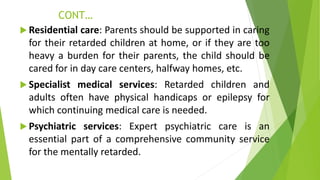 CONT…
 Residential care: Parents should be supported in caring
for their retarded children at home, or if they are too
heavy a burden for their parents, the child should be
cared for in day care centers, halfway homes, etc.
 Specialist medical services: Retarded children and
adults often have physical handicaps or epilepsy for
which continuing medical care is needed.
 Psychiatric services: Expert psychiatric care is an
essential part of a comprehensive community service
for the mentally retarded.
 