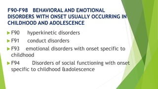 F90-F98 BEHAVIORAL AND EMOTIONAL
DISORDERS WITH ONSET USUALLY OCCURRING IN
CHILDHOOD AND ADOLESCENCE
 F90 hyperkinetic disorders
 F91 conduct disorders
 F93 emotional disorders with onset specific to
childhood
 F94 Disorders of social functioning with onset
specific to childhood &adolescence
 