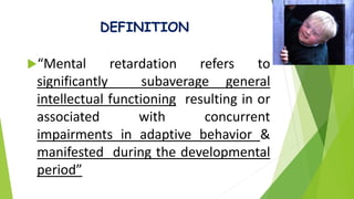 DEFINITION
“Mental retardation refers to
significantly subaverage general
intellectual functioning resulting in or
associated with concurrent
impairments in adaptive behavior &
manifested during the developmental
period”
 