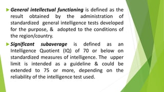  General intellectual functioning is defined as the
result obtained by the administration of
standardized general intelligence tests developed
for the purpose, & adopted to the conditions of
the region/country.
 Significant subaverage is defined as an
Intelligence Quotient (IQ) of 70 or below on
standardized measures of intelligence. The upper
limit is intended as a guideline & could be
extended to 75 or more, depending on the
reliability of the intelligence test used.
 