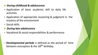  During childhood & adolescence
 Application of basic academic skill to daily life
activities
 Application of appropriate reasoning & judgment in the
mastery of the environment
 Social skills.
 During late adolescence
 Vocational & social responsibilities & performance
Developmental periods is defined as the period of time
between conception & the 18th birthday.
 